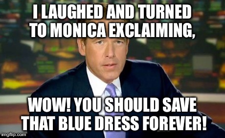 Brian Williams Was There | I LAUGHED AND TURNED TO MONICA EXCLAIMING, WOW! YOU SHOULD SAVE THAT BLUE DRESS FOREVER! | image tagged in brian williams | made w/ Imgflip meme maker