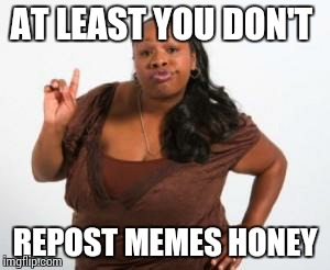 Sista | AT LEAST YOU DON'T REPOST MEMES HONEY | image tagged in sista | made w/ Imgflip meme maker