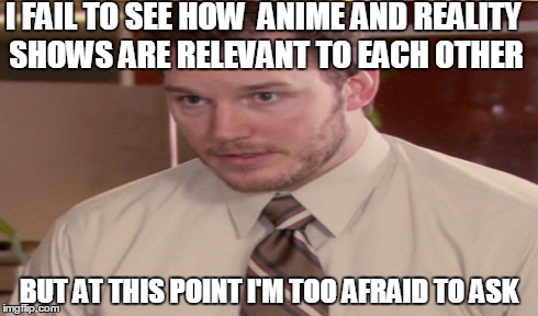 I FAIL TO SEE HOW  ANIME AND REALITY SHOWS ARE RELEVANT TO EACH OTHER BUT AT THIS POINT I'M TOO AFRAID TO ASK | made w/ Imgflip meme maker