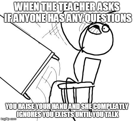 Table Flip Guy Meme | WHEN THE TEACHER ASKS IF ANYONE HAS ANY QUESTIONS YOU RAISE YOUR HAND AND SHE COMPLEATLY IGNORES YOU EXISTS UNTIL YOU TALK | image tagged in memes,table flip guy | made w/ Imgflip meme maker