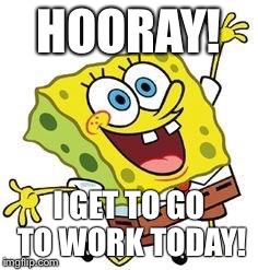 Spongbob | HOORAY! I GET TO GO TO WORK TODAY! | image tagged in spongbob | made w/ Imgflip meme maker