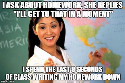 Unhelpful High School Teacher | I ASK ABOUT HOMEWORK, SHE REPLIES "I'LL GET TO THAT IN A MOMENT" I SPEND THE LAST 8 SECONDS OF CLASS WRITING MY HOMEWORK DOWN | image tagged in memes,unhelpful high school teacher | made w/ Imgflip meme maker