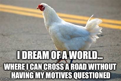Why did the chicken cross the road? | I DREAM OF A WORLD... WHERE I CAN CROSS A ROAD WITHOUT HAVING MY MOTIVES QUESTIONED | image tagged in chicken,road | made w/ Imgflip meme maker