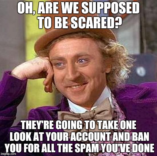 MRW spammers and trolls threaten to get me banned: | OH, ARE WE SUPPOSED TO BE SCARED? THEY'RE GOING TO TAKE ONE LOOK AT YOUR ACCOUNT AND BAN YOU FOR ALL THE SPAM YOU'VE DONE | image tagged in memes,creepy condescending wonka | made w/ Imgflip meme maker