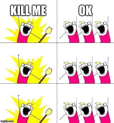 What Do We Want 3 | KILL ME OK | image tagged in memes,what do we want 3 | made w/ Imgflip meme maker