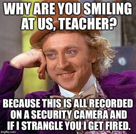 Creepy Condescending Wonka Meme | WHY ARE YOU SMILING AT US, TEACHER? BECAUSE THIS IS ALL RECORDED ON A SECURITY CAMERA AND IF I STRANGLE YOU I GET FIRED. | image tagged in memes,creepy condescending wonka | made w/ Imgflip meme maker