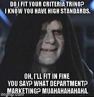 Sidious Error Meme | DO I FIT YOUR CRITERIA TRINO? I KNOW YOU HAVE HIGH STANDARDS. OH, I'LL FIT IN FINE YOU SAY? WHAT DEPARTMENT? MARKETING? MUAHAHAHAHAHA. | image tagged in memes,sidious error | made w/ Imgflip meme maker