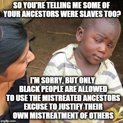 Third World Skeptical Kid Meme | SO YOU'RE TELLING ME SOME OF YOUR ANCESTORS WERE SLAVES TOO? I'M SORRY, BUT ONLY BLACK PEOPLE ARE ALLOWED TO USE THE MISTREATED ANCESTORS EX | image tagged in memes,third world skeptical kid | made w/ Imgflip meme maker