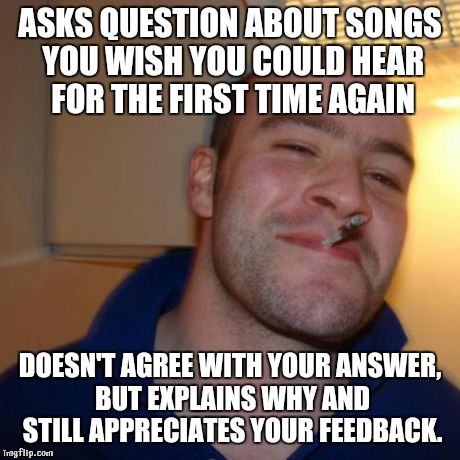 GGG | ASKS QUESTION ABOUT SONGS YOU WISH YOU COULD HEAR FOR THE FIRST TIME AGAIN DOESN'T AGREE WITH YOUR ANSWER, BUT EXPLAINS WHY AND STILL APPREC | image tagged in ggg | made w/ Imgflip meme maker