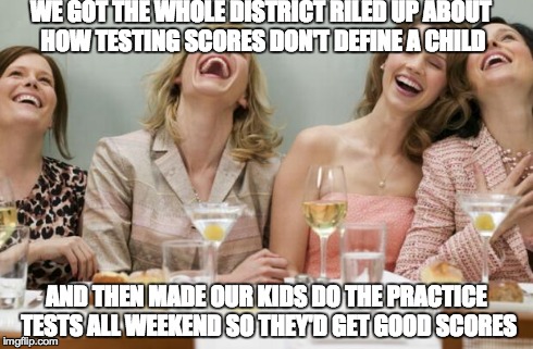 Laughing Women | WE GOT THE WHOLE DISTRICT RILED UP ABOUT HOW TESTING SCORES DON'T DEFINE A CHILD AND THEN MADE OUR KIDS DO THE PRACTICE TESTS ALL WEEKEND SO | image tagged in laughing women | made w/ Imgflip meme maker