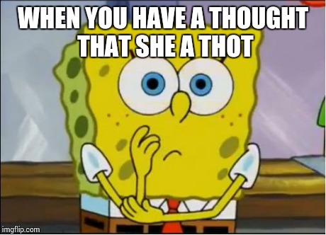 Spongebob confused face | WHEN YOU HAVE A THOUGHT THAT SHE A THOT | image tagged in spongebob confused face | made w/ Imgflip meme maker