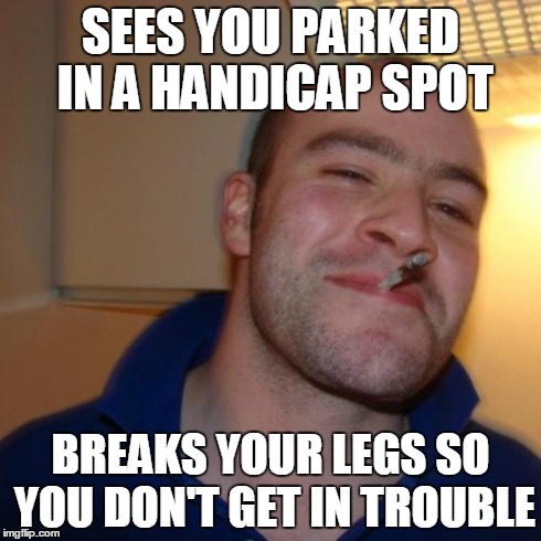 Good Guy Greg | SEES YOU PARKED IN A HANDICAP SPOT BREAKS YOUR LEGS SO YOU DON'T GET IN TROUBLE | image tagged in memes,good guy greg | made w/ Imgflip meme maker