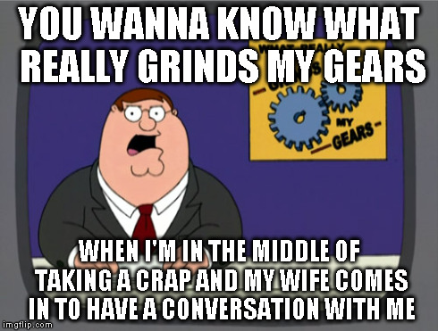 Every single time. Why can't she just wait til I'm done? | YOU WANNA KNOW WHAT REALLY GRINDS MY GEARS WHEN I'M IN THE MIDDLE OF TAKING A CRAP AND MY WIFE COMES IN TO HAVE A CONVERSATION WITH ME | image tagged in memes,peter griffin news | made w/ Imgflip meme maker