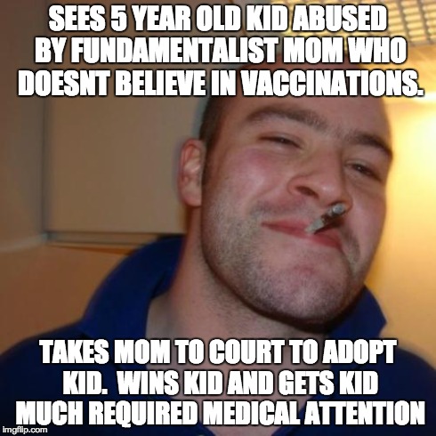 Good Guy Greg Meme | SEES 5 YEAR OLD KID ABUSED BY FUNDAMENTALIST MOM WHO DOESNT BELIEVE IN VACCINATIONS. TAKES MOM TO COURT TO ADOPT KID.  WINS KID AND GETS KID | image tagged in memes,good guy greg | made w/ Imgflip meme maker