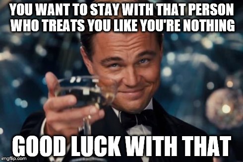 Leonardo Dicaprio Cheers | YOU WANT TO STAY WITH THAT PERSON WHO TREATS YOU LIKE YOU'RE NOTHING GOOD LUCK WITH THAT | image tagged in memes,leonardo dicaprio cheers | made w/ Imgflip meme maker