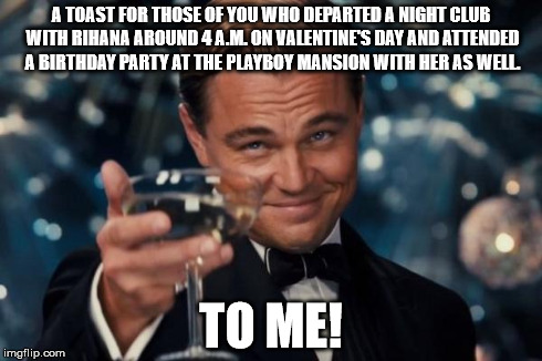 Leonardo Dicaprio Cheers | A TOAST FOR THOSE OF YOU WHO DEPARTED A NIGHT CLUB WITH RIHANA AROUND 4 A.M. ON VALENTINE'S DAY AND ATTENDED A BIRTHDAY PARTY AT THE PLAYBOY | image tagged in memes,leonardo dicaprio cheers | made w/ Imgflip meme maker