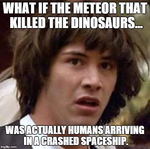 The stuff my drunk friends say. | WHAT IF THE METEOR THAT KILLED THE DINOSAURS... WAS ACTUALLY HUMANS ARRIVING IN A CRASHED SPACESHIP. | image tagged in memes,conspiracy keanu,dinosaur,space | made w/ Imgflip meme maker