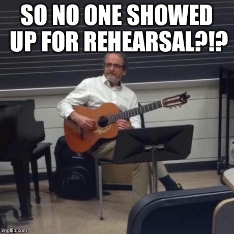 Music Teacher | SO NO ONE SHOWED UP FOR REHEARSAL?!? | image tagged in music teacher | made w/ Imgflip meme maker