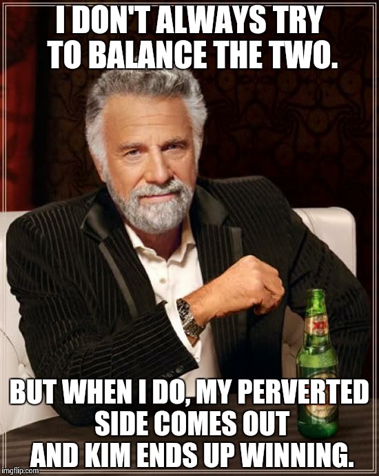 I DON'T ALWAYS TRY TO BALANCE THE TWO. BUT WHEN I DO, MY PERVERTED SIDE COMES OUT AND KIM ENDS UP WINNING. | image tagged in memes,the most interesting man in the world | made w/ Imgflip meme maker