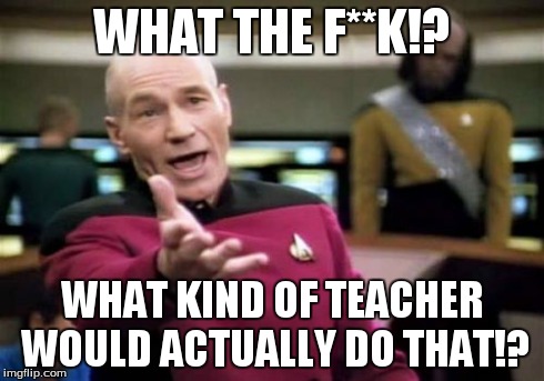 Picard Wtf Meme | WHAT THE F**K!? WHAT KIND OF TEACHER WOULD ACTUALLY DO THAT!? | image tagged in memes,picard wtf | made w/ Imgflip meme maker