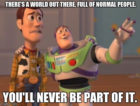 X, X Everywhere Meme | THERE'S A WORLD OUT THERE, FULL OF NORMAL PEOPLE. YOU'LL NEVER BE PART OF IT. | image tagged in memes,x x everywhere | made w/ Imgflip meme maker