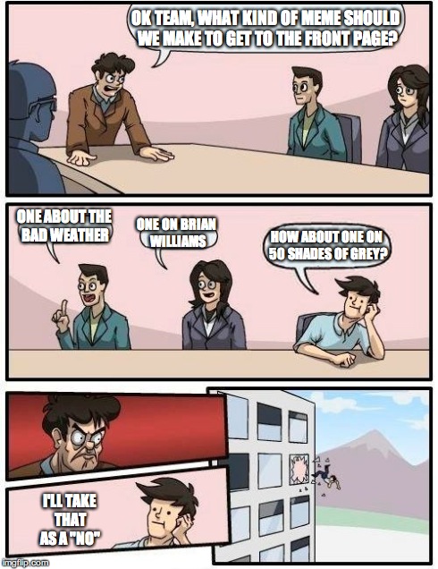 Boardroom Meeting Suggestion | OK TEAM, WHAT KIND OF MEME SHOULD WE MAKE TO GET TO THE FRONT PAGE? ONE ABOUT THE BAD WEATHER ONE ON BRIAN WILLIAMS HOW ABOUT ONE ON 50 SHAD | image tagged in memes,boardroom meeting suggestion | made w/ Imgflip meme maker