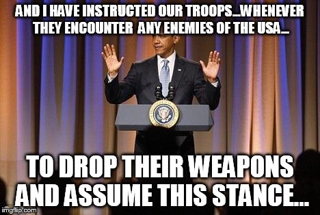 Obama Hands Up | AND I HAVE INSTRUCTED OUR TROOPS...WHENEVER THEY ENCOUNTER  ANY ENEMIES OF THE USA... TO DROP THEIR WEAPONS AND ASSUME THIS STANCE... | image tagged in obama hands up | made w/ Imgflip meme maker