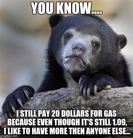 Still pay 20 dollars... | YOU KNOW.... I STILL PAY 20 DOLLARS FOR GAS BECAUSE EVEN THOUGH IT'S STILL 1.09, I LIKE TO HAVE MORE THEN ANYONE ELSE... | image tagged in memes,confession bear,cars | made w/ Imgflip meme maker