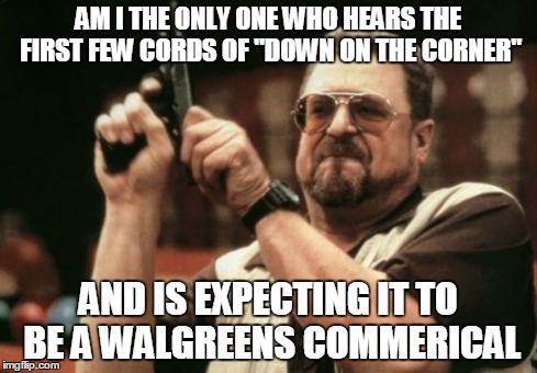 Am I The Only One Around Here Meme | AM I THE ONLY ONE WHO HEARS THE FIRST FEW CORDS OF "DOWN ON THE CORNER" AND IS EXPECTING IT TO BE A WALGREENS COMMERICAL | image tagged in memes,am i the only one around here | made w/ Imgflip meme maker