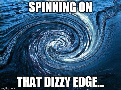 water vortex | SPINNING ON THAT DIZZY EDGE... | image tagged in water vortex | made w/ Imgflip meme maker