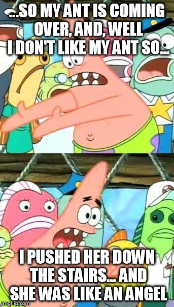 Put It Somewhere Else Patrick | ...SO MY ANT IS COMING OVER, AND, WELL I DON'T LIKE MY ANT SO... I PUSHED HER DOWN THE STAIRS... AND SHE WAS LIKE AN ANGEL | image tagged in memes,put it somewhere else patrick | made w/ Imgflip meme maker
