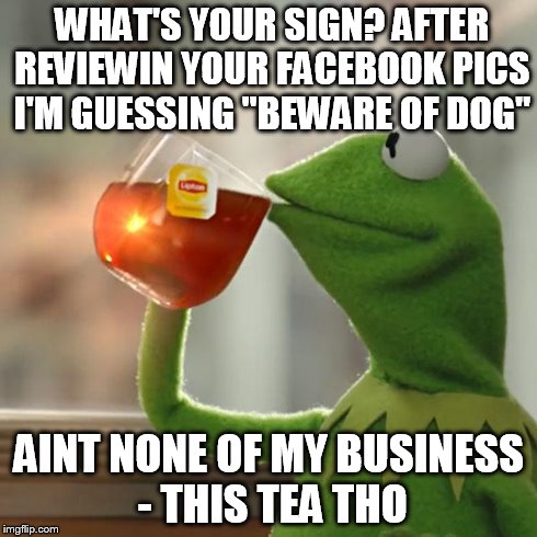 But That's None Of My Business Meme | WHAT'S YOUR SIGN? AFTER REVIEWIN YOUR FACEBOOK PICS I'M GUESSING "BEWARE OF DOG" AINT NONE OF MY BUSINESS - THIS TEA THO | image tagged in memes,but thats none of my business,kermit the frog | made w/ Imgflip meme maker