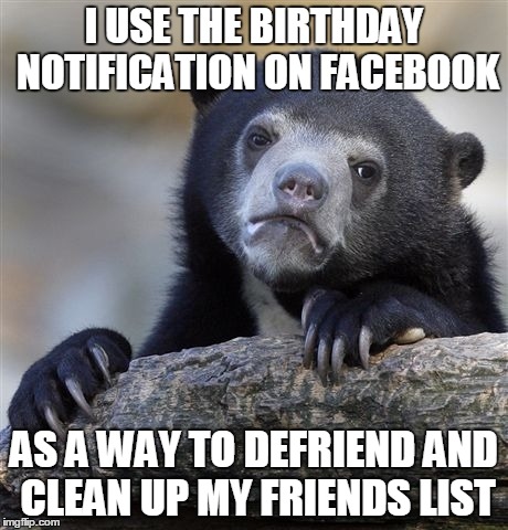 Confession Bear Meme | I USE THE BIRTHDAY NOTIFICATION ON FACEBOOK AS A WAY TO DEFRIEND AND CLEAN UP MY FRIENDS LIST | image tagged in memes,confession bear,AdviceAnimals | made w/ Imgflip meme maker