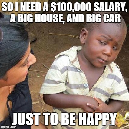 Third World Skeptical Kid | SO I NEED A $100,000 SALARY, A BIG HOUSE, AND BIG CAR JUST TO BE HAPPY | image tagged in memes,third world skeptical kid | made w/ Imgflip meme maker