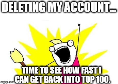 X All The Y | DELETING MY ACCOUNT... TIME TO SEE HOW FAST I CAN GET BACK INTO TOP 100. | image tagged in memes,x all the y | made w/ Imgflip meme maker