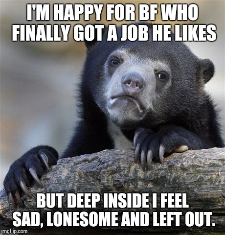 Confession Bear | I'M HAPPY FOR BF WHO FINALLY GOT A JOB HE LIKES BUT DEEP INSIDE I FEEL SAD, LONESOME AND LEFT OUT. | image tagged in memes,confession bear | made w/ Imgflip meme maker