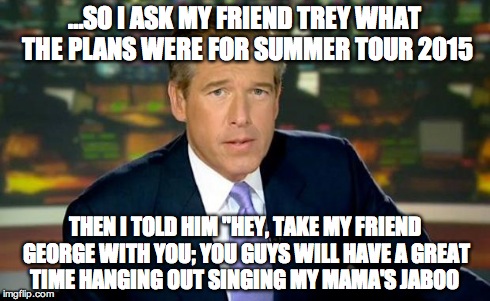 Brian Williams Was There | …SO I ASK MY FRIEND TREY WHAT THE PLANS WERE FOR SUMMER TOUR 2015 THEN I TOLD HIM "HEY, TAKE MY FRIEND GEORGE WITH YOU; YOU GUYS WILL HAVE A | image tagged in memes,brian williams was there | made w/ Imgflip meme maker