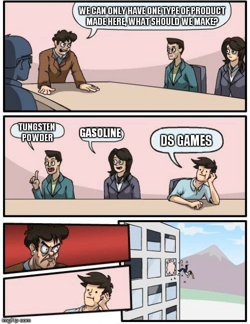 Boardroom Meeting Suggestion Meme | WE CAN ONLY HAVE ONE TYPE OF PRODUCT MADE HERE, WHAT SHOULD WE MAKE? TUNGSTEN POWDER GASOLINE DS GAMES | image tagged in memes,boardroom meeting suggestion | made w/ Imgflip meme maker