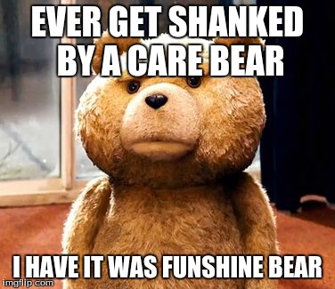 TED | EVER GET SHANKED BY A CARE BEAR I HAVE IT WAS FUNSHINE BEAR | image tagged in memes,ted | made w/ Imgflip meme maker