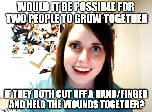 Overly Attached Girlfriend Meme | WOULD IT BE POSSIBLE FOR TWO PEOPLE TO GROW TOGETHER IF THEY BOTH CUT OFF A HAND/FINGER AND HELD THE WOUNDS TOGETHER? | image tagged in memes,overly attached girlfriend,AdviceAnimals | made w/ Imgflip meme maker