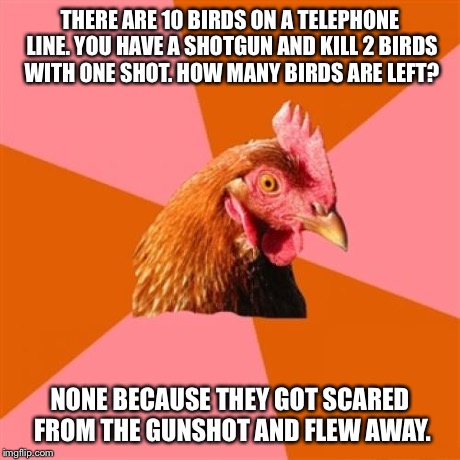 Anti Joke Chicken | THERE ARE 10 BIRDS ON A TELEPHONE LINE. YOU HAVE A SHOTGUN AND KILL 2 BIRDS WITH ONE SHOT. HOW MANY BIRDS ARE LEFT? NONE BECAUSE THEY GOT SC | image tagged in memes,anti joke chicken | made w/ Imgflip meme maker