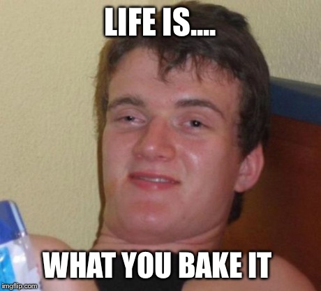 10 Guy | LIFE IS.... WHAT YOU BAKE IT | image tagged in memes,10 guy | made w/ Imgflip meme maker