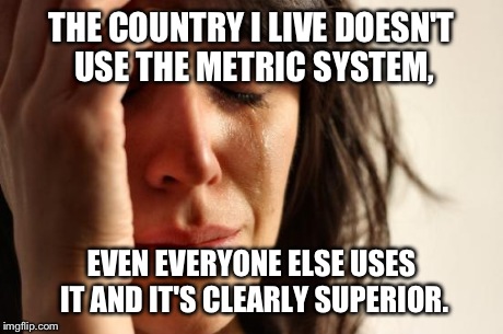 First World Problems Meme | THE COUNTRY I LIVE DOESN'T USE THE METRIC SYSTEM, EVEN EVERYONE ELSE USES IT AND IT'S CLEARLY SUPERIOR. | image tagged in memes,first world problems | made w/ Imgflip meme maker