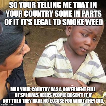 Third World Skeptical Kid | SO YOUR TELLING ME THAT IN YOUR COUNTRY SOME IN PARTS OF IT IT'S LEGAL TO SMOKE WEED MAN YOUR COUNTRY HAS A GOVERMENT FULL OF SPECIALS NEEDS | image tagged in memes,third world skeptical kid | made w/ Imgflip meme maker