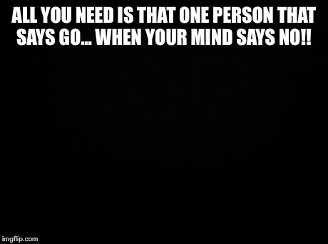 Black background | ALL YOU NEED IS THAT ONE PERSON THAT SAYS GO... WHEN YOUR MIND SAYS NO!! | image tagged in black background | made w/ Imgflip meme maker