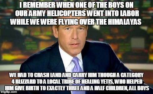 Brian Williams Was There Meme | I REMEMBER WHEN ONE OF THE BOYS ON OUR ARMY HELICOPTERS WENT INTO LABOR WHILE WE WERE FLYING OVER THE HIMALAYAS WE HAD TO CRASH LAND AND CAR | image tagged in memes,brian williams was there | made w/ Imgflip meme maker