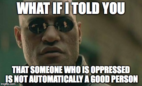 Matrix Morpheus Meme | WHAT IF I TOLD YOU THAT SOMEONE WHO IS OPPRESSED IS NOT AUTOMATICALLY A GOOD PERSON | image tagged in memes,matrix morpheus | made w/ Imgflip meme maker