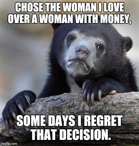 Confession Bear Meme | CHOSE THE WOMAN I LOVE OVER A WOMAN WITH MONEY, SOME DAYS I REGRET THAT DECISION. | image tagged in memes,confession bear,AdviceAnimals | made w/ Imgflip meme maker