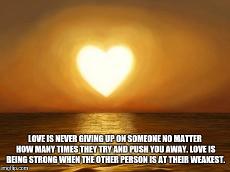 Love | LOVE IS NEVER GIVING UP ON SOMEONE NO MATTER HOW MANY TIMES THEY TRY AND PUSH YOU AWAY. LOVE IS BEING STRONG WHEN THE OTHER PERSON IS AT THE | image tagged in love | made w/ Imgflip meme maker