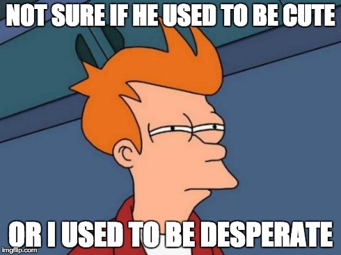 Nope. Just desperate. | NOT SURE IF HE USED TO BE CUTE OR I USED TO BE DESPERATE | image tagged in memes,futurama fry | made w/ Imgflip meme maker